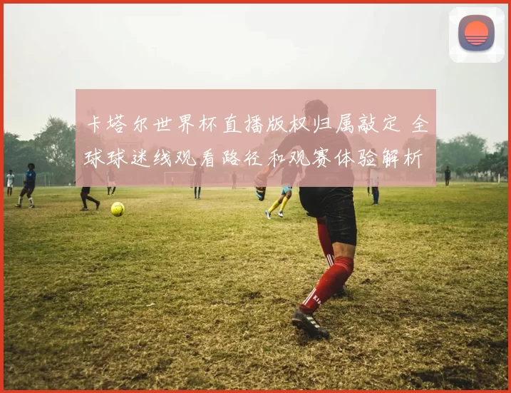 卡塔尔世界杯直播版权归属敲定 全球球迷线观看路径和观赛体验解析