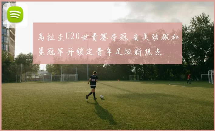 乌拉圭U20世青赛夺冠 南美劲旅加冕冠军并锁定青年足坛新焦点