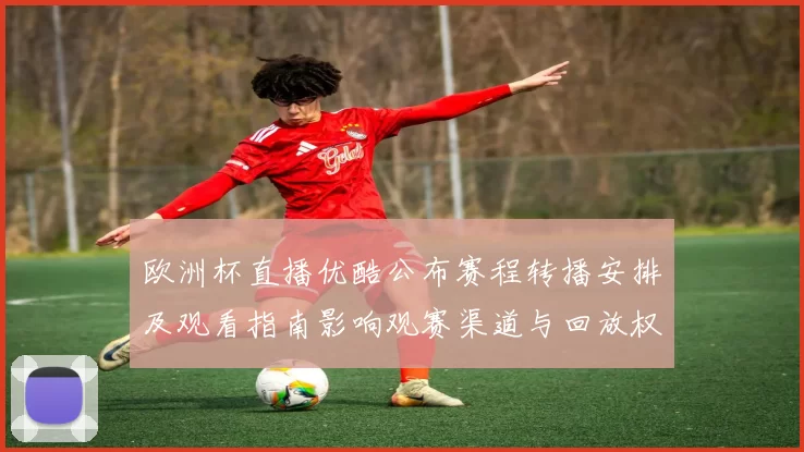 欧洲杯直播优酷公布赛程转播安排及观看指南影响观赛渠道与回放权限