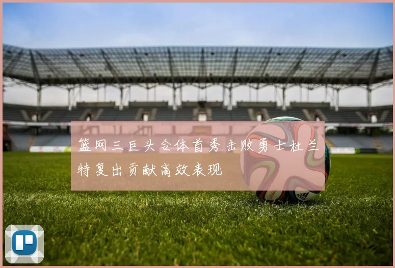 篮网三巨头合体首秀击败勇士杜兰特复出贡献高效表现