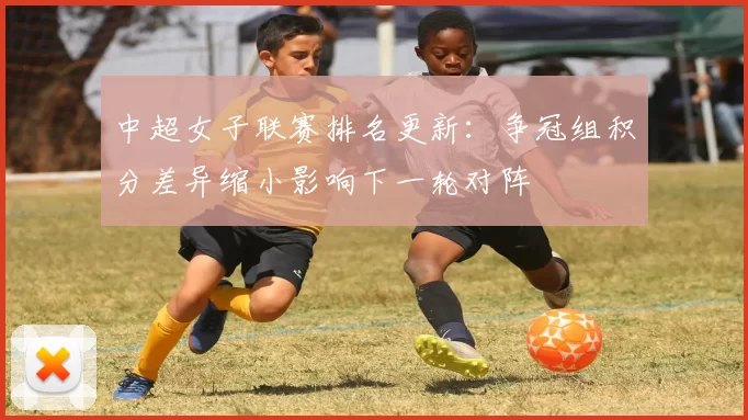 中超女子联赛排名更新：争冠组积分差异缩小影响下一轮对阵