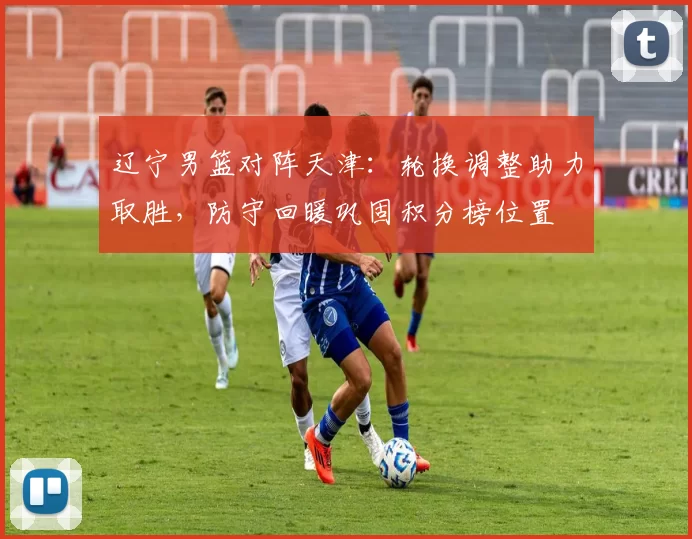 辽宁男篮对阵天津：轮换调整助力取胜，防守回暖巩固积分榜位置