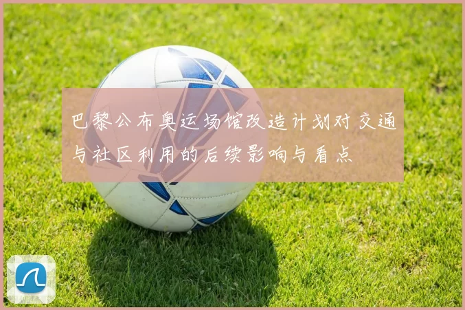 巴黎公布奥运场馆改造计划对交通与社区利用的后续影响与看点