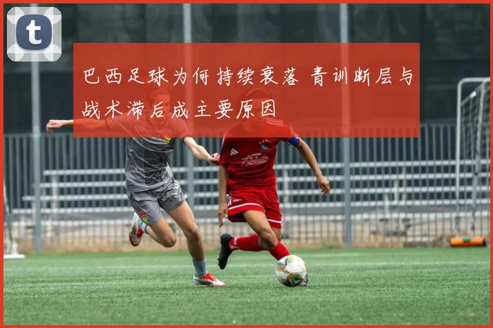 巴西足球为何持续衰落 青训断层与战术滞后成主要原因