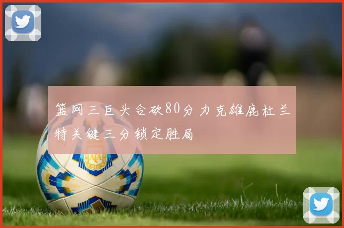 篮网三巨头合砍80分力克雄鹿杜兰特关键三分锁定胜局