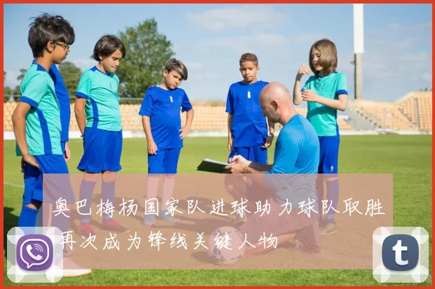 奥巴梅杨国家队进球助力球队取胜 再次成为锋线关键人物