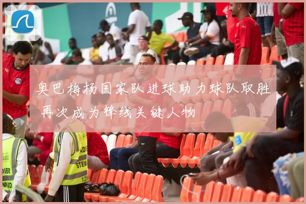 奥巴梅杨国家队进球助力球队取胜 再次成为锋线关键人物