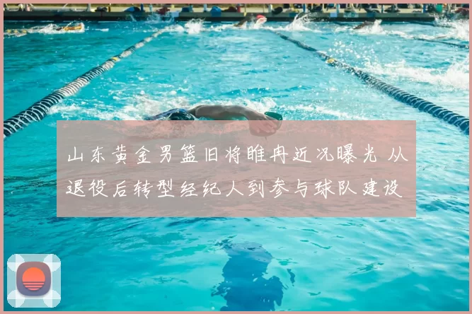 山东黄金男篮旧将睢冉近况曝光 从退役后转型经纪人到参与球队建设