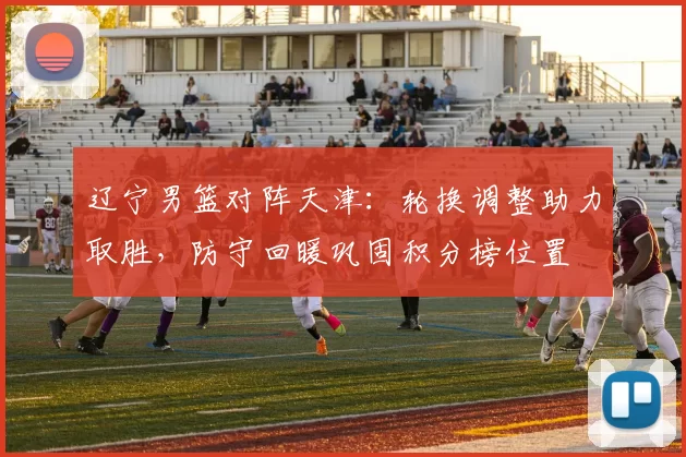 辽宁男篮对阵天津：轮换调整助力取胜，防守回暖巩固积分榜位置