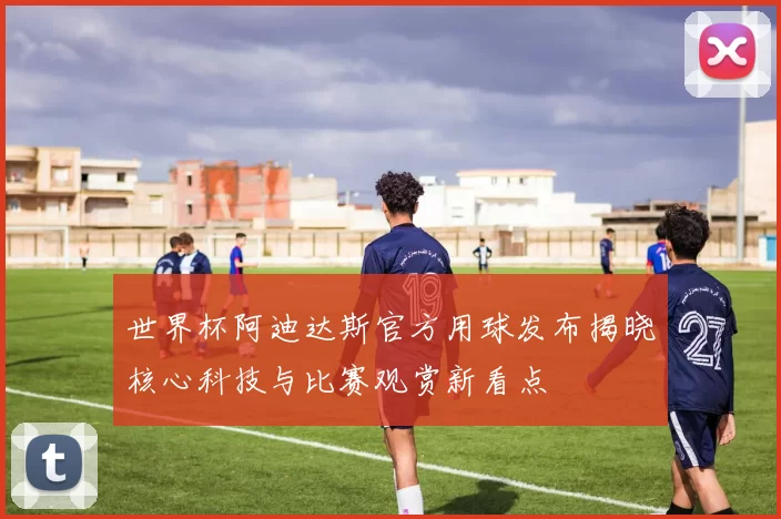 世界杯阿迪达斯官方用球发布揭晓核心科技与比赛观赏新看点