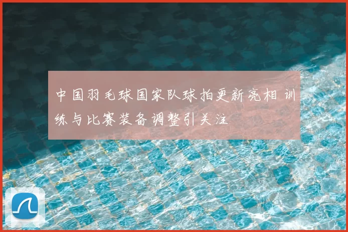 中国羽毛球国家队球拍更新亮相 训练与比赛装备调整引关注