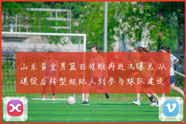 山东黄金男篮旧将睢冉近况曝光 从退役后转型经纪人到参与球队建设