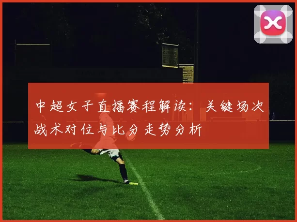 中超女子直播赛程解读：关键场次战术对位与比分走势分析