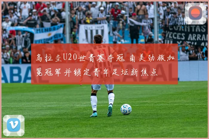 乌拉圭U20世青赛夺冠 南美劲旅加冕冠军并锁定青年足坛新焦点