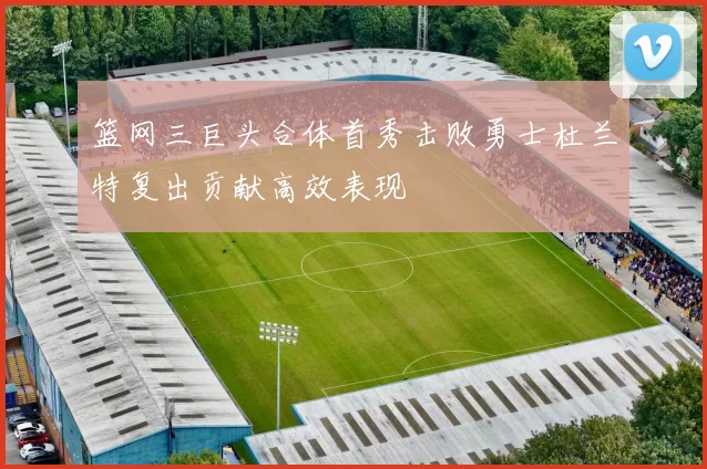 篮网三巨头合体首秀击败勇士杜兰特复出贡献高效表现