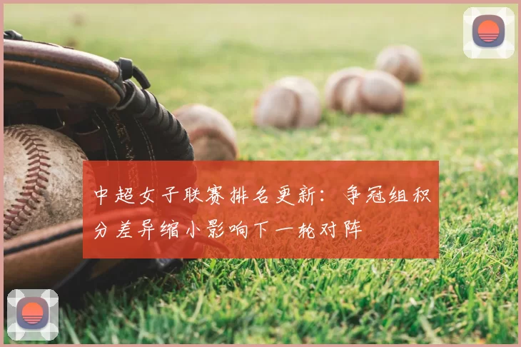中超女子联赛排名更新：争冠组积分差异缩小影响下一轮对阵