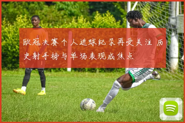 欧冠决赛个人进球纪录再受关注 历史射手榜与单场表现成焦点