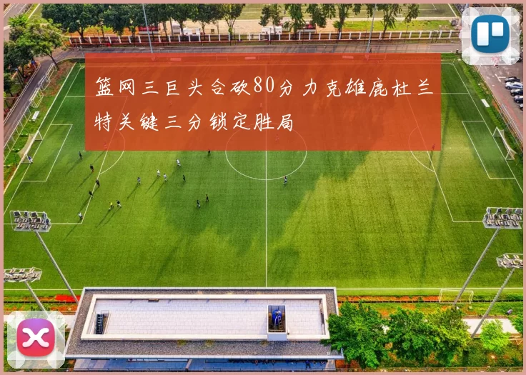 篮网三巨头合砍80分力克雄鹿杜兰特关键三分锁定胜局