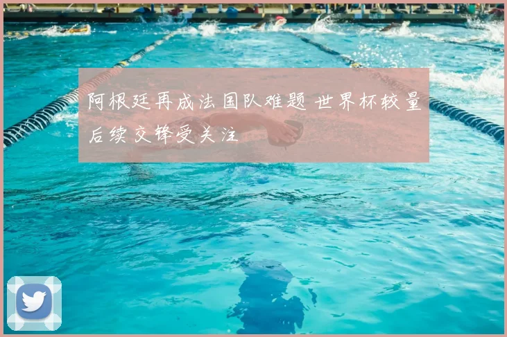 阿根廷再成法国队难题 世界杯较量后续交锋受关注