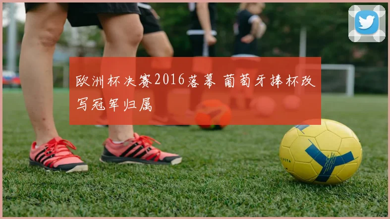 欧洲杯决赛2016落幕 葡萄牙捧杯改写冠军归属