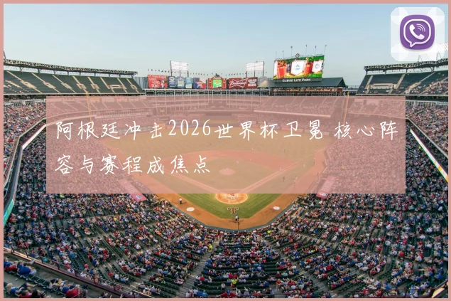 阿根廷冲击2026世界杯卫冕 核心阵容与赛程成焦点