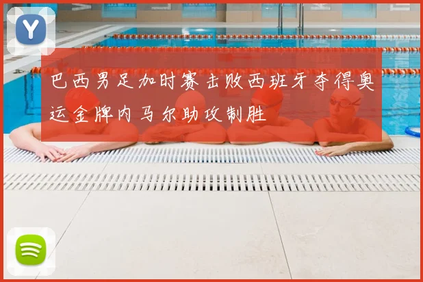 巴西男足加时赛击败西班牙夺得奥运金牌内马尔助攻制胜