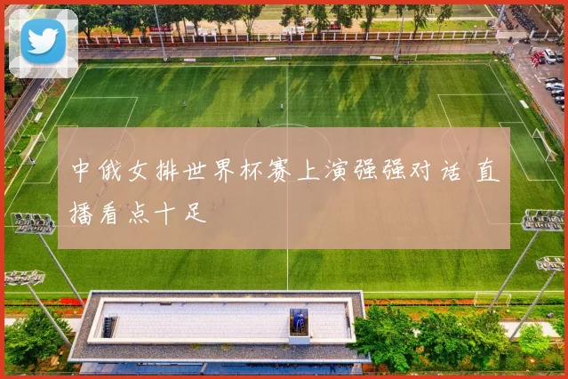 中俄女排世界杯赛上演强强对话 直播看点十足