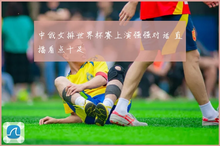 中俄女排世界杯赛上演强强对话 直播看点十足