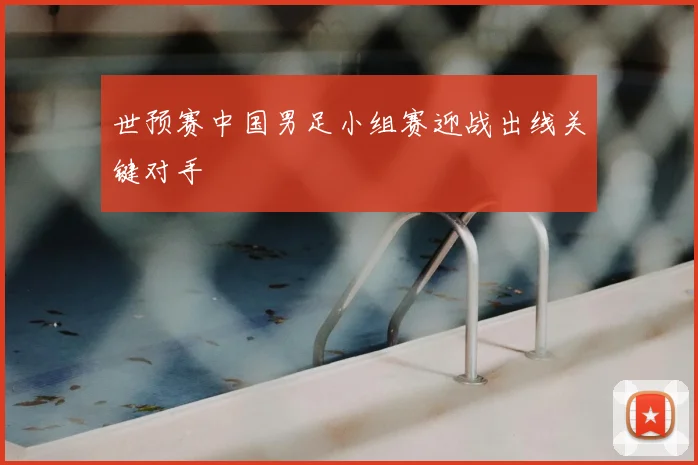 世预赛中国男足小组赛迎战出线关键对手