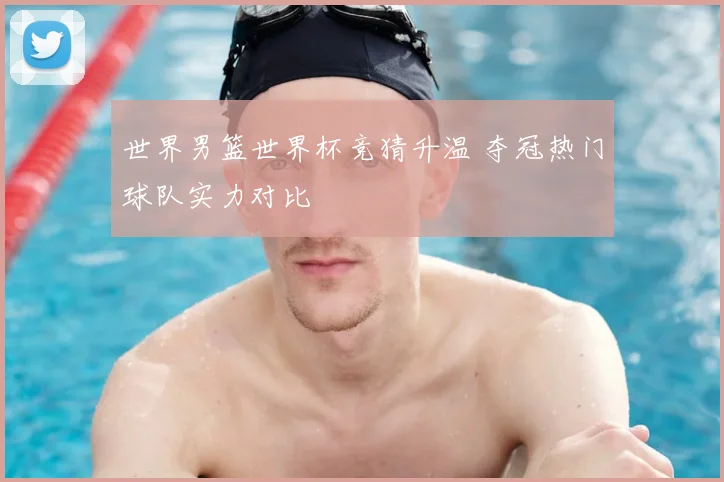 世界男篮世界杯竞猜升温 夺冠热门球队实力对比