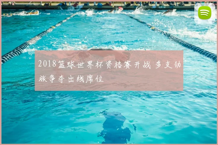 2018篮球世界杯资格赛开战 多支劲旅争夺出线席位