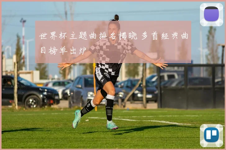 世界杯主题曲排名揭晓 多首经典曲目榜单出炉