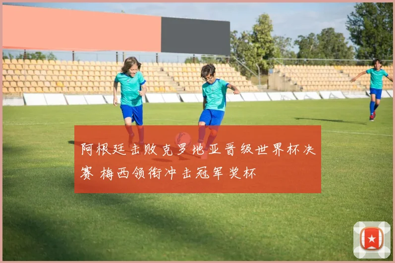 阿根廷击败克罗地亚晋级世界杯决赛 梅西领衔冲击冠军奖杯